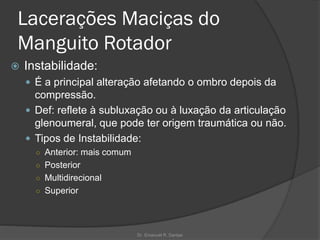 Lacerações Maciças do
Manguito Rotador
 Instabilidade:
 É a principal alteração afetando o ombro depois da
compressão.
 Def: reflete à subluxação ou à luxação da articulação
glenoumeral, que pode ter origem traumática ou não.
 Tipos de Instabilidade:
○ Anterior: mais comum
○ Posterior
○ Multidirecional
○ Superior
Dr. Emanuel R. Dantas
 