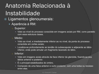 Anatomia Relacionada à
Instabilidade
 Ligamentos glenoumerais:
 Aparência à RM:
○ Superior:
 Visto ao nível do processo coracóide em imagens axiais por RM, corre paralelo
com essa estrutura óssea.
○ Médio:
 Visto ao nível, e imediatamente inferior ao no nível, da ponta do processo
coracóide em cortes axiais;
 Localiza-se profundamente ao tendão do subescapular e adjacente ao lábio
inferior, onde pode simular um fragmento lacerado do lábio.
○ Inferior:
 Visto em imagens axiais através da face inferior da glenóide, fixando-se aos
lábios anterior e posterior.
 É o principal estabilizados do ombro.
 Composto de uma faixa anterior e outra posterior, com uma bolsa ou recesso
entre elas.
Dr. Emanuel R. Dantas
 