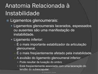 Anatomia Relacionada à
Instabilidade
 Ligamentos glenoumerais:
 Ligamentos glenoumerais lacerados, espessados
ou ausentes são uma manifestação de
instabilidade.
 Ligamento inferior:
○ É o mais importante estabilizador da articulação
glenoumeral,
○ É o mais freqüentemente afetado pela instabilidade.
○ A avulsão do ligamento glenoumeral inferior:
 Pode resultar de luxação do ombro
 Está freqüentemente associada com uma laceração do
tendão do subescapular.
Dr. Emanuel R. Dantas
 