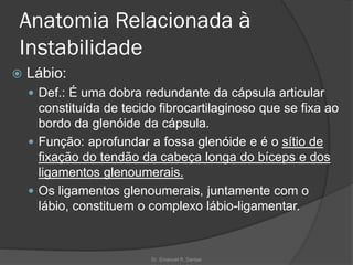 Anatomia Relacionada à
Instabilidade
 Lábio:
 Def.: É uma dobra redundante da cápsula articular
constituída de tecido fibrocartilaginoso que se fixa ao
bordo da glenóide da cápsula.
 Função: aprofundar a fossa glenóide e é o sítio de
fixação do tendão da cabeça longa do bíceps e dos
ligamentos glenoumerais.
 Os ligamentos glenoumerais, juntamente com o
lábio, constituem o complexo lábio-ligamentar.
Dr. Emanuel R. Dantas
 