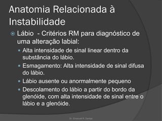 Anatomia Relacionada à
Instabilidade
 Lábio - Critérios RM para diagnóstico de
uma alteração labial:
 Alta intensidade de sinal linear dentro da
substância do lábio.
 Esmagamento: Alta intensidade de sinal difusa
do lábio.
 Lábio ausente ou anormalmente pequeno
 Descolamento do lábio a partir do bordo da
glenóide, com alta intensidade de sinal entre o
lábio e a glenóide.
Dr. Emanuel R. Dantas
 