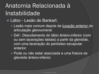 Anatomia Relacionada à
Instabilidade
 Lábio - Lesão de Bankart:
 Lesão mais comum depois da luxação anterior da
articulação glenoumeral.
 Def.: Descolamento do lábio ântero-inferior (com
ou sem lacerações labiais) a partir da glenóide,
com uma laceração do periósteo escapular
anterior.
 Pode ou não estar associada a uma fratura da
glenóide ântero-inferior.
Dr. Emanuel R. Dantas
 