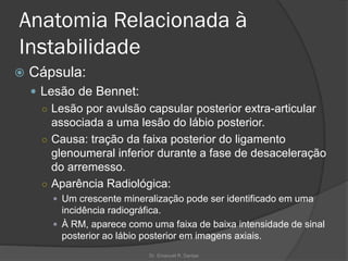 Anatomia Relacionada à
Instabilidade
 Cápsula:
 Lesão de Bennet:
○ Lesão por avulsão capsular posterior extra-articular
associada a uma lesão do lábio posterior.
○ Causa: tração da faixa posterior do ligamento
glenoumeral inferior durante a fase de desaceleração
do arremesso.
○ Aparência Radiológica:
 Um crescente mineralização pode ser identificado em uma
incidência radiográfica.
 À RM, aparece como uma faixa de baixa intensidade de sinal
posterior ao lábio posterior em imagens axiais.
Dr. Emanuel R. Dantas
 