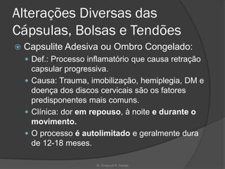 Alterações Diversas das
Cápsulas, Bolsas e Tendões
 Capsulite Adesiva ou Ombro Congelado:
 Def.: Processo inflamatório que causa retração
capsular progressiva.
 Causa: Trauma, imobilização, hemiplegia, DM e
doença dos discos cervicais são os fatores
predisponentes mais comuns.
 Clínica: dor em repouso, à noite e durante o
movimento.
 O processo é autolimitado e geralmente dura
de 12-18 meses.
Dr. Emanuel R. Dantas
 