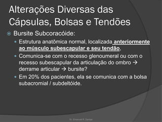 Alterações Diversas das
Cápsulas, Bolsas e Tendões
 Bursite Subcoracóide:
 Estrutura anatômica normal, localizada anteriormente
ao músculo subescapular e seu tendão,
 Comunica-se com o recesso glenoumeral ou com o
recesso subescapular da articulação do ombro →
derrame articular → bursite?
 Em 20% dos pacientes, ela se comunica com a bolsa
subacromial / subdeltóide.
Dr. Emanuel R. Dantas
 
