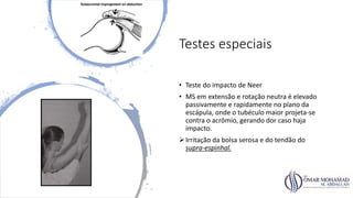 Testes especiais
• Teste do impacto de Neer
• MS em extensão e rotação neutra é elevado
passivamente e rapidamente no plano da
escápula, onde o tubéculo maior projeta-se
contra o acrômio, gerando dor caso haja
impacto.
Irritação da bolsa serosa e do tendão do
supra-espinhal.
 