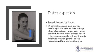 Testes especiais
• Teste do impacto de Yokum
• O paciente coloca a mão sobre o
ombro oposto e procura fletir o braço,
elevando o cotovelo ativamente, nesse
teste o tubérculo maior desloca-se sob
o lig. coracoacromial e sob a articulação
acromioclavicular, gerando dor se
houver osteófitos nesta articulação.
 