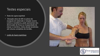 Testes especiais
• Teste do supra-espinhal
• Elevação ativa do MS no plano da
escápula em extensão e rotação neutra
contra a resistência, pode apresentar dor,
diminuição de força ou incapacidade de
elevar o membro, indica desde tendinites
até roturas completas do tendão.
• Lesão do Supra espinhoso
 