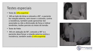 Testes especiais
• Teste do infra-espinhal
• MS ao lado do tórax e cotovelo a 90°, o paciente
faz rotação externa, sem mover o cotovelo, contra
a resistência, também pode apresentar dor
associada ou não a diminuição de força e indicar
tendinites, lesões parciais ou totais do tensão.
• Teste de Patte
• MS em abdução de 90°, cotovelo a 90° e o
paciente deve forçar a rotação externa contra a
resistência, também avalia o infra espinhal.
 