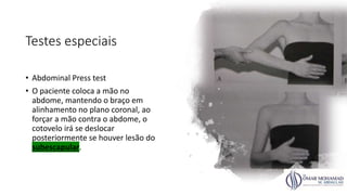 Testes especiais
• Abdominal Press test
• O paciente coloca a mão no
abdome, mantendo o braço em
alinhamento no plano coronal, ao
forçar a mão contra o abdome, o
cotovelo irá se deslocar
posteriormente se houver lesão do
subescapular.
 
