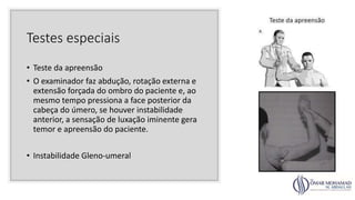 Testes especiais
• Teste da apreensão
• O examinador faz abdução, rotação externa e
extensão forçada do ombro do paciente e, ao
mesmo tempo pressiona a face posterior da
cabeça do úmero, se houver instabilidade
anterior, a sensação de luxação iminente gera
temor e apreensão do paciente.
• Instabilidade Gleno-umeral
 