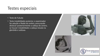 Testes especiais
• Teste de Fukuda
• Testa instabilidade posterior, o examinador
faz adução e flexão do ombro, procurando
deslocar posteriormente a cabeça do úmero,
se houver instabilidade a cabeça resvala na
glenóide e subluxa.
 