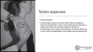Testes especiais
• Teste da gaveta
• O examinador coloca uma das mãos sobre a escápula e
clavícula do paciente e com a outra mão procura deslocar a
cabeça do úmero em sentido anterior e posterior,
comparando com o lado contra-lateral, se houver diferença
ou dor indica instabilidade ou frouxidão capsulo-ligamentar.
 