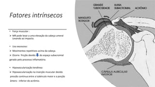 Fatores intrínsecos
• Força muscular :
 MR pode levar a uma elevação da cabeça umeral
Levando ao impacto.
• Uso excessivo:
 Movimentos repetitivos acima da cabeça.
 Ocorre fricção devido do espaço subacromial
gerado pelo processo inflamatório.
• Hipovascularização tendínea:
 Hipovascularização na inserção muscular devido
pressão continua entre a tubérculo maior e a porção
ântero - inferior do acrômio.
 