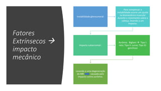 Fatores
Extrínsecos 
impacto
mecânico
Instabilidade glenoumeral:
Para compensar a
instabilidade ocorre um ajuste
na biomecânica muscular
durante o movimento sobre a
cabeça, levando a um
impacto.
Impacto subacromial :
Acrômio Bigliani  Tipo I:
reto; Tipo II: curvo; Tipo III:
ganchoso
Levando a uma degeneração
do MR causada pelo
impacto contra acrômio.
 