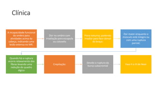 Clínica
A incapacidade funcional
do ombro para
atividades acima da
cabeça, indicando uma
lesão extensa no MR.
Dor no ombro com
irradiação para escapula
ou cotovelo
Piora noturna; podendo
irradiar para face dorsal
do braço;
Dor maior enquanto o
músculo está integro ou
com uma ruptura
parcial;
Quando há a ruptura
ocorre relaxamento das
fibras levando uma
redução do quadro
álgico
Crepitação:
Devido a ruptura da
bursa subacromial
Fase II e III de Neer
 