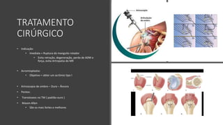 TRATAMENTO
CIRÚRGICO
• Indicação:
• Imediata = Ruptura do manguito rotador
• Evita retração, degeneração, perda de ADM e
força, evita Artropatia do MR
• Acromioplastia:
• Objetivo = obter um acrômio tipo I
• Artroscopia de ombro – Ouro – Âncora
• Pontos:
• Transósseos no TM ( padrão-ouro )
• Mason-Allen
• São os mais fortes e melhores
 