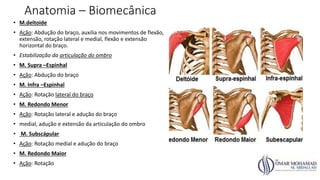 Anatomia – Biomecânica
• M.deltoide
• Ação: Abdução do braço, auxilia nos movimentos de flexão,
extensão, rotação lateral e medial, flexão e extensão
horizontal do braço.
• Estabilização da articulação do ombro
• M. Supra –Espinhal
• Ação: Abdução do braço
• M. Infra –Espinhal
• Ação: Rotação lateral do braço
• M. Redondo Menor
• Ação: Rotação lateral e adução do braço
• medial, adução e extensão da articulação do ombro
• M. Subscápular
• Ação: Rotação medial e adução do braço
• M. Redondo Maior
• Ação: Rotação
 