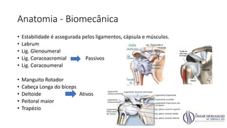 Anatomia - Biomecânica
• Estabilidade é assegurada pelos ligamentos, cápsula e músculos.
• Labrum
• Lig. Glenoumeral
• Lig. Coracoacromial Passivos
• Lig. Coracoumeral
• Manguito Rotador
• Cabeça Longa do bíceps
• Deltoide Ativos
• Peitoral maior
• Trapézio
 