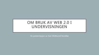 OM BRUK AV WEB 2.0 I
UNDERVISNINGEN
En presentasjon av Kari Midtsund Nordbø
 