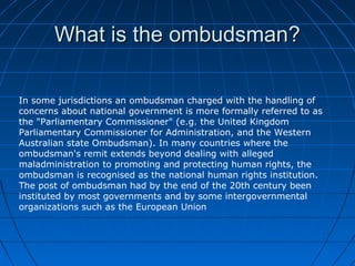 What is the ombudsman?

In some jurisdictions an ombudsman charged with the handling of
concerns about national government is more formally referred to as
the "Parliamentary Commissioner" (e.g. the United Kingdom
Parliamentary Commissioner for Administration, and the Western
Australian state Ombudsman). In many countries where the
ombudsman's remit extends beyond dealing with alleged
maladministration to promoting and protecting human rights, the
ombudsman is recognised as the national human rights institution.
The post of ombudsman had by the end of the 20th century been
instituted by most governments and by some intergovernmental
organizations such as the European Union
 