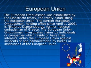 European Union
The European Ombudsman was established by
the Maastricht treaty, the treaty establishing
the European Union. The current European
Ombudsman, holding office since April 1, 2003,
is Nikiforos Diamandouros, former national
ombudsman of Greece. The European Union
Ombudsman investigates claims by individuals
or companies which reside or have their
interests within the European Union against
incidents of bad administration by bodies or
institutions of the European Union.
 