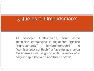 El concepto Ombudsman, tiene como
definición etimológica la siguiente: significa
"representante" (umbodhsmadhr) o
"comisionado confiable" o "agente que cuida
los interesas de un grupo o de un negocio" o
"alguien que habla en nombre de otros"
¿Qué es el Ombudsman?
 