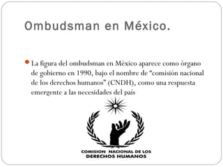 Ombudsman en México.
La figura del ombudsman en México aparece como órgano
de gobierno en 1990, bajo el nombre de “comisión nacional
de los derechos humanos” (CNDH), como una respuesta
emergente a las necesidades del país
 