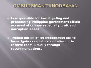  Is responsible for investigating and
prosecuting Philippine government offials
accused of crimes especially graft and
corruption cases
 Typical duties of an ombudsman are to
investigate complaints and attempt to
resolve them, usually through
recommendations.
 