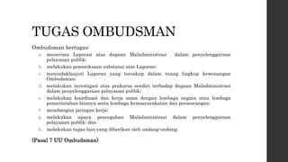 TUGAS OMBUDSMAN
Ombudsman bertugas:
a. menerima Laporan atas dugaan Maladministrasi dalam penyelenggaraan
pelayanan publik;
b. melakukan pemeriksaan substansi atas Laporan;
c. menindaklanjuti Laporan yang tercakup dalam ruang lingkup kewenangan
Ombudsman;
d. melakukan investigasi atas prakarsa sendiri terhadap dugaan Maladministrasi
dalam penyelenggaraan pelayanan publik;
e. melakukan koordinasi dan kerja sama dengan lembaga negara atau lembaga
pemerintahan lainnya serta lembaga kemasyarakatan dan perseorangan;
f. membangun jaringan kerja;
g. melakukan upaya pencegahan Maladministrasi dalam penyelenggaraan
pelayanan publik; dan
h. melakukan tugas lain yang diberikan oleh undang-undang.
(Pasal 7 UU Ombudsman)
 
