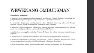 WEWENANG OMBUDSMAN
Ombudsman berwenang:
a. meminta keterangan secara lisan dan/atau tertulis dari Pelapor, Terlapor, atau pihak lain
yang terkait mengenai Laporan yang disampaikan kepada Ombudsman;
b. memeriksa keputusan, surat-menyurat, atau dokumen lain yang ada pada Pelapor
ataupun Terlapor untuk mendapatkan kebenaran suatu Laporan;
c. meminta klarifikasi dan/atau salinan atau fotokopi dokumen yang diperlukan dari instansi
mana pun untuk pemeriksaan Laporan dari instansi Terlapor;
d. melakukan pemanggilan terhadap Pelapor, Terlapor, dan pihak lain yang terkait dengan
Laporan;
e. menyelesaikan laporan melalui mediasi dan konsiliasi atas permintaan para pihak;
f. membuat Rekomendasi mengenai penyelesaian Laporan, termasuk Rekomendasi untuk
membayar ganti rugi dan/atau rehabilitasi kepada pihak yang dirugikan;
g. demi kepentingan umum mengumumkan hasil temuan, kesimpulan, dan Rekomendasi.
 
