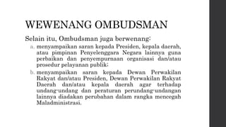 WEWENANG OMBUDSMAN
Selain itu, Ombudsman juga berwenang:
a. menyampaikan saran kepada Presiden, kepala daerah,
atau pimpinan Penyelenggara Negara lainnya guna
perbaikan dan penyempurnaan organisasi dan/atau
prosedur pelayanan publik;
b. menyampaikan saran kepada Dewan Perwakilan
Rakyat dan/atau Presiden, Dewan Perwakilan Rakyat
Daerah dan/atau kepala daerah agar terhadap
undang-undang dan peraturan perundang-undangan
lainnya diadakan perubahan dalam rangka mencegah
Maladministrasi.
 