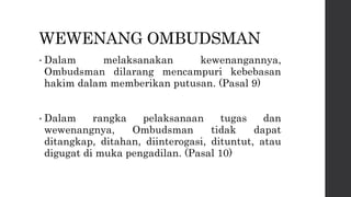 WEWENANG OMBUDSMAN
• Dalam melaksanakan kewenangannya,
Ombudsman dilarang mencampuri kebebasan
hakim dalam memberikan putusan. (Pasal 9)
• Dalam rangka pelaksanaan tugas dan
wewenangnya, Ombudsman tidak dapat
ditangkap, ditahan, diinterogasi, dituntut, atau
digugat di muka pengadilan. (Pasal 10)
 
