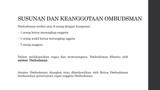 SUSUNAN DAN KEANGGOTAAN OMBUDSMAN
Ombudsman terdiri atas 9 orang dengan komposisi:
• 1 orang ketua merangkap anggota
• 1 orang wakil ketua merangkap aggota
• 7 orang anggota
Dalam melaksanakan tugas dan wewenangnya, Ombudsman dibantu oleh
asisten Ombudsman.
Asisten Ombudsman diangkat atau diberhentikan oleh Ketua Ombudsman
berdasarkan persetujuan rapat anggota Ombudsman.
 