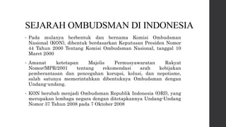 SEJARAH OMBUDSMAN DI INDONESIA
• Pada mulanya berbentuk dan bernama Komisi Ombudsman
Nasional (KON), dibentuk berdasarkan Keputusan Presiden Nomor
44 Tahun 2000 Tentang Komisi Ombudsman Nasional, tanggal 10
Maret 2000
• Amanat ketetapan Majelis Permusyawaratan Rakyat
Nomor/MPR/2001 tentang rekomendasi arah kebijakan
pemberantasan dan pencegahan korupsi, kolusi, dan nepotisme,
salah satunya memerintahkan dibentuknya Ombudsman dengan
Undang-undang.
• KON berubah menjadi Ombudsman Republik Indonesia (ORI), yang
merupakan lembaga negara dengan ditetapkannya Undang-Undang
Nomor 37 Tahun 2008 pada 7 Oktober 2008
 