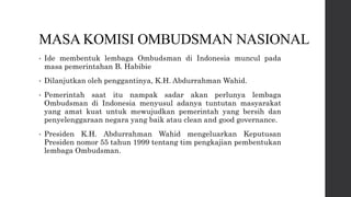 MASA KOMISI OMBUDSMAN NASIONAL
• Ide membentuk lembaga Ombudsman di Indonesia muncul pada
masa pemerintahan B. Habibie
• Dilanjutkan oleh penggantinya, K.H. Abdurrahman Wahid.
• Pemerintah saat itu nampak sadar akan perlunya lembaga
Ombudsman di Indonesia menyusul adanya tuntutan masyarakat
yang amat kuat untuk mewujudkan pemerintah yang bersih dan
penyelenggaraan negara yang baik atau clean and good governance.
• Presiden K.H. Abdurrahman Wahid mengeluarkan Keputusan
Presiden nomor 55 tahun 1999 tentang tim pengkajian pembentukan
lembaga Ombudsman.
 