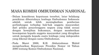 MASA KOMISI OMBUDSMAN NASIONAL
• Dalam konsideran keputusan tersebut, latar belakang
pemikiran dibentuknya lembaga Ombudsman Indonesia
adalah untuk lebih meningkatkan pemberian
perlindungan terhadap hak-hak anggota masyarakat
dari pelaku penyelenggara negara yang tidak sesuai
dengan kewajiban hukumnya, dengan memberikan
kesempatan kepada anggota masyarakat yang dirugikan
untuk mengadu kepada suatu lembaga yang independen
yang dikenal dengan nama Ombudsman.
• Pada Maret 2000, K.H. Abdurrahman Wahid
mengeluarkan Keputusan Presiden Nomor 44 Tahun
2000 tentang Komisi Ombudsman Nasional,
 