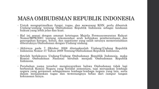 MASA OMBUDSMAN REPUBLIK INDONESIA
• Untuk mengoptimalkan fungsi, tugas, dan wewenang KON, perlu dibentuk
Undang-undang tentang Ombudsman Republik Indonesia sebagai landasan
hukum yang lebih jelas dan kuat.
• Hal ini sesuai dengan amanat ketetapan Majelis Permusyawaratan Rakyat
Nomor/MPR/2001 tentang rekomendasi arah kebijakan pemberantasan dan
pencegahan korupsi, kolusi, dan nepotisme yang salah satunya memerintahkan
dibentuknya Ombudsman dengan Undang-undang.
• Akhirnya pada 7 Oktober 2008 ditetapkanlah Undang-Undang Republik
Indonesia Nomor 37 Tahun 2008 Tentang Ombudsman Republik Indonesia.
• Setelah berlakunya Undang-Undang Ombudsman Republik Indonesia, maka
Komisi Ombudsman Nasional berubah menjadi Ombudsman Republik
Indonesia.
• Perubahan nama tersebut mengisyaratkan bahwa Ombudsman tidak lagi
berbentuk Komisi Negara yang bersifat sementara, tapi merupakan lembaga
negara yang permanen sebagaimana lembaga-lembaga negara yang lain, serta
dalam menjalankan tugas dan wewenangnya bebas dari campur tangan
kekuasaan lainya.
 