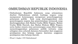 OMBUDSMAN REPUBLIK INDONESIA
• Ombudsman Republik Indonesia yang selanjutnya
disebut Ombudsman adalah lembaga negara yang
mempunyai kewenangan mengawasi penyelenggaraan
pelayanan publik baik yang diselenggarakan oleh
penyelenggara negara dan pemerintahan termasuk yang
diselenggarakan oleh Badan Usaha Milik Negara, Badan
Usaha Milik Daerah, dan Badan Hukum Milik Negara
serta badan swasta atau perseorangan yang diberi tugas
menyelenggarakan pelayanan publik tertentu yang
sebagian atau seluruh dananya bersumber dari anggaran
pendapatan dan belanja negara dan/atau anggaran
pendapatan dan belanja daerah.
• (Pasal 1 Angka 1 UU Ombudsman)
 