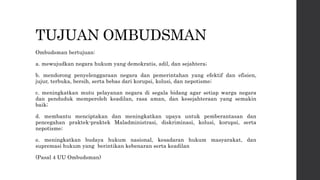TUJUAN OMBUDSMAN
Ombudsman bertujuan:
a. mewujudkan negara hukum yang demokratis, adil, dan sejahtera;
b. mendorong penyelenggaraan negara dan pemerintahan yang efektif dan efisien,
jujur, terbuka, bersih, serta bebas dari korupsi, kolusi, dan nepotisme;
c. meningkatkan mutu pelayanan negara di segala bidang agar setiap warga negara
dan penduduk memperoleh keadilan, rasa aman, dan kesejahteraan yang semakin
baik;
d. membantu menciptakan dan meningkatkan upaya untuk pemberantasan dan
pencegahan praktek-praktek Maladministrasi, diskriminasi, kolusi, korupsi, serta
nepotisme;
e. meningkatkan budaya hukum nasional, kesadaran hukum masyarakat, dan
supremasi hukum yang berintikan kebenaran serta keadilan
(Pasal 4 UU Ombudsman)
 