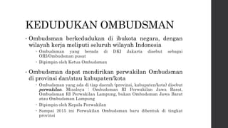 KEDUDUKAN OMBUDSMAN
• Ombudsman berkedudukan di ibukota negara, dengan
wilayah kerja meliputi seluruh wilayah Indonesia
 Ombudsman yang berada di DKI Jakarta disebut sebagai
ORI/Ombudsman pusat
 Dipimpin oleh Ketua Ombudsman
• Ombudsman dapat mendirikan perwakilan Ombudsman
di provinsi dan/atau kabupaten/kota
 Ombudsman yang ada di tiap daerah (provinsi, kabupaten/kota) disebut
perwakilan. Misalnya : Ombudsman RI Perwakilan Jawa Barat,
Ombudsman RI Perwakilan Lampung, bukan Ombudsman Jawa Barat
atau Ombudsman Lampung
 Dipimpin oleh Kepala Perwakilan
 Sampai 2015 ini Perwakilan Ombudsman baru dibentuk di tingkat
provinsi
 