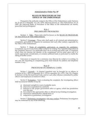 Administrative Order No. 07

                        RULES OF PROCEDURE OF THE
                        OFFICE OF THE OMBUDSMAN
        Pursuant to the authority vested in the Office of the Ombudsman under Sections
18, 23 and 27 of Republic Act. No. 6770, otherwise known as "The Ombudsman Act of
1989" the following Rules of Procedure of the Office of the Ombudsman are hereby
prescribed and promulgated:

                                   Rule 1
                           PRELIMINARY PROVISIONS
      Section 1. Title – These rules shall be known as the RULES OF PROCEDURE
OF THE OFFICE OF THE OMBUDSMAN.

        Section 2. Coverage – These rules shall apply to all criminal and administrative
complaints, grievances or requests for assistance and such other matters cognizable by
the Office of the Ombudsman.

        Section 3. Form of complaints, grievances or requests for assistance.
Complaints may be in any form, either verbal or in writing. For a speedier disposition of
the complaint, however, it is preferable that it be in writing and under oath. A complaint
which does not disclose the identity of the complainant will be acted upon only if it
merits appropriate consideration, or contains sufficient leads or particulars to enable the
taking of further action.

       Grievances or requests for a assistance may likewise be verbal or in writing. In
any case, the requesting or complaining party must indicate his address and telephone
number, if any.

                                  Rule II
                       PROCEDURE IN CRIMINAL CASES

         Section 1. Grounds – A criminal complaint may be brought for an offense in
violation of R.A. 3019, as amended, R.A. 1379 as amended, R.A. 6713, Title VII, Chapter
II, Section 2 of the Revised Penal Code, and for such other offenses committed by public
officers and employees in relation to office.

        Section 2. Evaluation – Upon evaluating the complaint, the investigating officer
shall recommend whether it may be:

       a) dismissed outright for want of palpable merit;
       b) referred to respondent for comment;
       c) indorsed to the proper government office or agency which has jurisdiction
          over the case;
       d) forwarded to the appropriate office or official for fact-finding investigation;
       e) referred for administrative adjudication; or
       f) subjected to a preliminary investigation.

       Section 3. Preliminary investigation; who may conduct. Preliminary Investigation
may be conducted by any of the following:



                                                                                              83
 