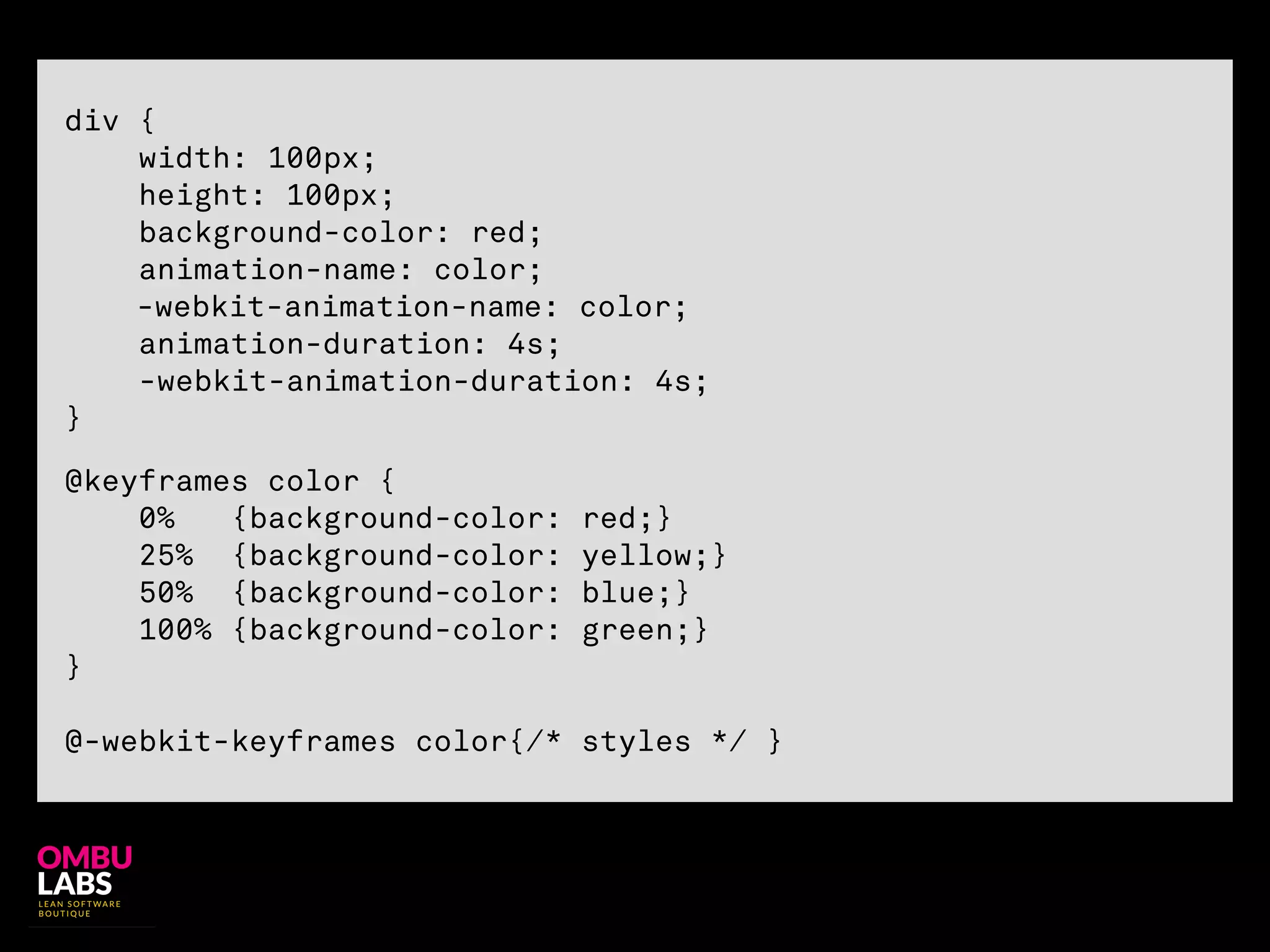 !
@keyframes color {
0% {background-color: red;}
25% {background-color: yellow;}
50% {background-color: blue;}
100% {background-color: green;}
}
!
@-webkit-keyframes color{/* styles */ }
!
div {
width: 100px;
height: 100px;
background-color: red;
animation-name: color;
-webkit-animation-name: color;
animation-duration: 4s;
-webkit-animation-duration: 4s;
}