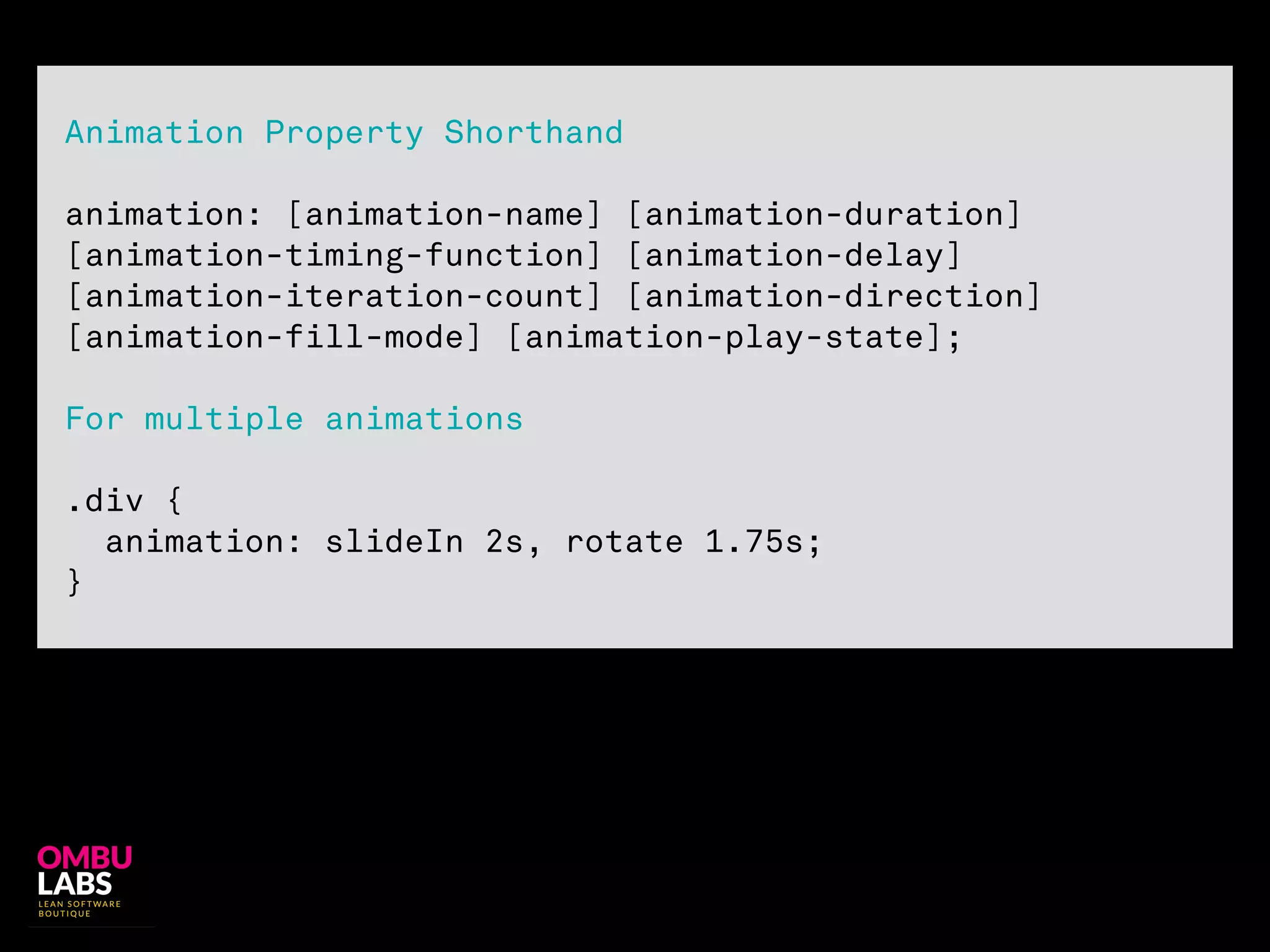 !
Animation Property Shorthand
!
animation: [animation-name] [animation-duration]
[animation-timing-function] [animation-delay]
[animation-iteration-count] [animation-direction]
[animation-fill-mode] [animation-play-state];
For multiple animations
!
.div {
animation: slideIn 2s, rotate 1.75s;
}
 