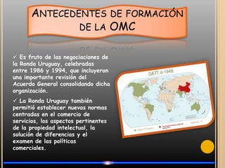 Antecedentes de formación de la OMC Es fruto de las negociaciones de la Ronda Uruguay, celebradas entre 1986 y 1994, que incluyeron una importante revisión del Acuerdo General consolidando dicha organización.