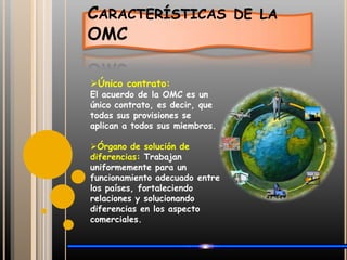 Características de la OMCÚnico contrato: El acuerdo de la OMC es un único contrato, es decir, que todas sus provisiones se aplican a todos sus miembros.Órgano de solución de diferencias: Trabajan uniformemente para un funcionamiento adecuado entre los países, fortaleciendo relaciones y solucionando diferencias en los aspecto comerciales.Características de la OMCTransparencia: La OMC tiene un mayor mandato para conseguir la transparencia y vigilancia en sus funciones, principalmente a través de la creación del Mecanismo de Revisión de las Políticas Comerciales.Liderazgo de la organización: Es considerado el organismo con mayor escala de integración comercial.
