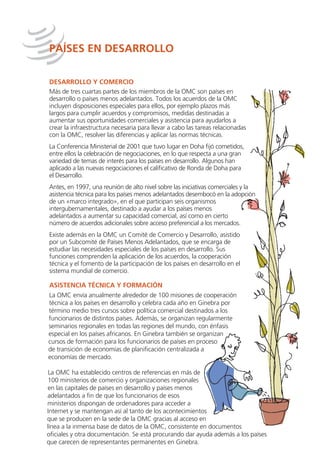 PAÍSES EN DESARROLLO

DESARROLLO Y COMERCIO
Más de tres cuartas partes de los miembros de la OMC son países en
desarrollo o países menos adelantados. Todos los acuerdos de la OMC
incluyen disposiciones especiales para ellos, por ejemplo plazos más
largos para cumplir acuerdos y compromisos, medidas destinadas a
aumentar sus oportunidades comerciales y asistencia para ayudarlos a
crear la infraestructura necesaria para llevar a cabo las tareas relacionadas
con la OMC, resolver las diferencias y aplicar las normas técnicas.
La Conferencia Ministerial de 2001 que tuvo lugar en Doha fijó cometidos,
entre ellos la celebración de negociaciones, en lo que respecta a una gran
variedad de temas de interés para los países en desarrollo. Algunos han
aplicado a las nuevas negociaciones el calificativo de Ronda de Doha para
el Desarrollo.
Antes, en 1997, una reunión de alto nivel sobre las iniciativas comerciales y la
asistencia técnica para los países menos adelantados desembocó en la adopción
de un «marco integrado», en el que participan seis organismos
intergubernamentales, destinado a ayudar a los países menos
adelantados a aumentar su capacidad comercial, así como en cierto
número de acuerdos adicionales sobre acceso preferencial a los mercados.
Existe además en la OMC un Comité de Comercio y Desarrollo, asistido
por un Subcomité de Países Menos Adelantados, que se encarga de
estudiar las necesidades especiales de los países en desarrollo. Sus
funciones comprenden la aplicación de los acuerdos, la cooperación
técnica y el fomento de la participación de los países en desarrollo en el
sistema mundial de comercio.

ASISTENCIA TÉCNICA Y FORMACIÓN
La OMC envía anualmente alrededor de 100 misiones de cooperación
técnica a los países en desarrollo y celebra cada año en Ginebra por
término medio tres cursos sobre política comercial destinados a los
funcionarios de distintos países. Además, se organizan regularmente
seminarios regionales en todas las regiones del mundo, con énfasis
especial en los países africanos. En Ginebra también se organizan
cursos de formación para los funcionarios de países en proceso
de transición de economías de planificación centralizada a
economías de mercado.

 La OMC ha establecido centros de referencias en más de
 100 ministerios de comercio y organizaciones regionales
en las capitales de países en desarrollo y países menos
adelantados a fin de que los funcionarios de esos
ministerios dispongan de ordenadores para acceder a
Internet y se mantengan así al tanto de los acontecimientos
que se producen en la sede de la OMC gracias al acceso en
línea a la inmensa base de datos de la OMC, consistente en documentos
oficiales y otra documentación. Se está procurando dar ayuda además a los países
que carecen de representantes permanentes en Ginebra.
 