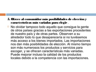 5. Ofrece al consumidor más posibilidades de elección y
   características más variadas para elegir .
 No olvidar tampoco todo aquello que consigue la gente

   de otros países gracias a las exportaciones procedentes
   de nuestro país y de otras partes. Observen a su
   alrededor todo lo que desaparecería si no tuviésemos
   más acceso a los bienes importados. Las importaciones
   nos dan más posibilidades de elección. Al mismo tiempo
   son más numerosos los productos y servicios para
   escoger, y se ofrecen características más variadas.
   Puede mejorar incluso la calidad de los productos
   locales debido a la competencia con las importaciones.
 