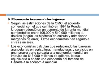 6. El comercio incrementa los ingresos
 Según las estimaciones de la OMC, el acuerdo
   comercial con el que culminó en 1994 la Ronda
   Uruguay redundó en un aumento de la renta mundial
   comprendido entre 109.000 y 510.000 millones de
   dólares (según las hipótesis de cálculo y admitiendo
   márgenes de error). Otros economistas han llegado a
   cifras similares.
 Los economistas calculan que reduciendo las barreras
   arancelarias en agricultura, manufacturas y servicios en
   una tercera parte se daría a la economía mundial un
   impulso de 613.000 millones de dólares, lo que
   equivaldría a añadir una economía del tamaño de
   Canadá a la economía mundial.
 
