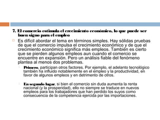 7. El comercio estimula el crecimiento económico, lo que puede ser
   buen signo para el empleo
 Es difícil abordar el tema en términos simples. Hay sólidas pruebas
   de que el comercio impulsa el crecimiento económico y de que el
   crecimiento económico significa más empleos. También es cierto
   que se pierden algunos empleos aun cuando el comercio se
   encuentre en expansión. Pero un análisis fiable del fenómeno
   plantea al menos dos problemas.
      Primero, participan otros factores. Por ejemplo, el adelanto tecnológico
       también ha influido notablemente en el empleo y la productividad, en
       favor de algunos empleos y en detrimento de otros.

      En segundo lugar, si bien el comercio sin duda aumenta la renta
       nacional (y la prosperidad), ello no siempre se traduce en nuevos
       empleos para los trabajadores que han perdido los suyos como
       consecuencia de la competencia ejercida por las importaciones.
 